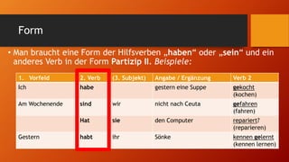 Form
• Man braucht eine Form der Hilfsverben „haben“ oder „sein“ und ein
anderes Verb in der Form Partizip II. Beispiele:
1. Vorfeld 2. Verb (3. Subjekt) Angabe / Ergänzung Verb 2
Ich habe gestern eine Suppe gekocht
(kochen)
Am Wochenende sind wir nicht nach Ceuta gefahren
(fahren)
Hat sie den Computer repariert?
(reparieren)
Gestern habt ihr Sönke kennen gelernt
(kennen lernen)
 