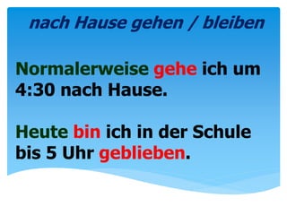 Normalerweise gehe ich um
4:30 nach Hause.
Heute bin ich in der Schule
bis 5 Uhr geblieben.
nach Hause gehen / bleiben
 