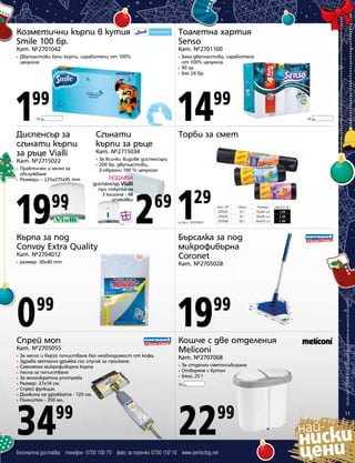 Козметични кърпи в кутия
Smile 100 бр.

Тоалетна хартия
Senso

Кат. №2701042

Кат. №2701100

Двупластови бели кърпи, изработени от 100%
целулоза

1

Бяла двупластова, изработена
от 100% целулоза
• 90 гр.
• Бял 24 бр.
•

14

99
10

99

Бял

Диспенсър за
сгънати кърпи
за ръце Vialli

Сгънати
кърпи за ръце

Кат. №2715022

•
•

Практичен и лесен за
обслужване
• Размери – 225x275x95 mm

Торби за смет

За всички видове диспенсъри
200 бр. двупластови,
Z-образни 100 % целулоза

ПОДАРЪК
диспенсър Vialli

99

при покупка на
3 кашона - 48
опаковки

2 1

29

69

Кат. №
2711001
2711015
2711008

за Кат. №2711001

Кърпа за под
Convoy Extra Quality
Кат. №2704012
•

размер: 30х40 mm

Обем
35 l
70 l
130 l

Размери
50х60 cm
60х90 cm
80х110 cm

Цена в лв.
1,29
1,59
1,99

Бърсалка за под
микрофибърна
Coronet
Кат. №2705028

0

19

Спрей моп

Кошче с две отделения
Meliconi

99

99

Кат. №2705055
•
•
•
•
•
•
•
•
•

За лесно и бързо почистване без необходимост от кофа.
Здрава метална дръжка със спусък за пръскане.
Сменяема микрофибърна кърпа
Лесна за почистване
За многократна употреба
Размер: 27х14 см.
Спрей функция.
Дължина на дръжката - 120 см.
Пълнител - 350 мл.

34

99

Бял

Кат. №2715034

•

19

10

Кат. №2707068
•
•
•

За отделно сметосъбиране
Отваряне с бутон
Бяло, 25 l

10

Бял

22

99

Безплатна доставка телефон 0700 100 70 факс за поръчки 0700 150 10 www.perfectbg.net

Всички цени са в лева без ДДС и важат до изчерпване на наличните количества

•

11

 