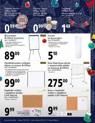 Парти чинии
Office Point
Ф17.5 cm 10 бр.

Парти чаши
Office Point
200 ml 10 бр.

Гирлянд
Office Point
Мини фолио 2.1 m

Кат. №2609013

Кат. №2609012

Кат. №3003029

0

0

1

99

99

49

Флипчарт
Bi-Office Economic

Листа
за флипчарт

Кат. №2402017

Кат. №2402005

Регулируем във височина, с
поставка за маркери
• Гумени накрайници на краката
• 70x100 cm

•
•
•
•

89

5

Прожекционен сгъваем
екран за стена Bi-Office

Бяла въртяща дъска
с алуминиева рамка
на колелца Bi-Office

•

10

Кат. №2405029
Висококачествен матиран бял екран,
осигуряващ отлична резолюция
и прецизно възпроизвеждане без
изкривяване на изображението
• Гаранция – 12 месеца
•

Кат. №240108001
•

90x120 cm

99

275

Корково табло
с дървена рамка
Cork Nature

Бяло и корково
табло с дървена
рамка Cork Nature

00

00

Кат. №240101003
•

Размер – 60x90 cm

9

99

ПОДАРЪК
Пинове за коркова
дъска Office Point
Кат. №1904004

9

99

за Кат. №240104001

Всички цени са в лева без ДДС и важат до изчерпване на наличните количества

00

Изработени от офсет хартия
Със стандартна перфорация
Опаковка: 20
Размер: 70 x 100cm

17
Кат. №
240104001
240104002

Безплатна доставка телефон 0700 100 70 факс за поръчки 0700 150 10 www.perfectbg.net

Описание
40х60 cm
60х90 cm

Цена в лв.
9,99
14,99

 