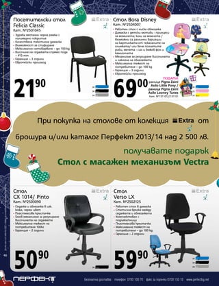 Посетителски стол
Felicia Classic

Стол Bora Disney

Кат. №2501045

•
•

Кат. №2504007
Работен стол с ниска облегалка
Дамаска с детски мотиви - принцеси
за момичета; коли за момчета /
възможни са различни вариации
на картинката от показаните на
снимката/ или вече познатите
риби, мечета - син и бежов фон и
камиончета
• Механизъм за регулиране височината
и наклона на облегалката
• Максимална тежест на
потребителя – до 100 kg
• Гаранция – 3 години
• Европейски произход

Здрава метална черна рамка с
полимерно покритие
• Качествена текстилна дамаска
• Възможност за стифиране
• Максимално натоварване – до 100 kg
• Височина на седалката спрямо пода
– 415 mm
• Гаранция – 3 години
• Европейски произход
•

21

90

06

Син

08

Черен

09

Сив

69

00

ПОДАРЪК
раница Pigna Zaini
Asilo Little Pony /
раница Pigna Zaini
Asilo Looney Tunes
Кат. №1311012/131101

06

Син

05

Розов

02

Жълт

При покупка на столове от колекция

от

брошура и/или каталог Перфект 2013/14 над 2 500 лв.

Всички цени са в лева без ДДС и важат до изчерпване на наличните количества

получавате подарък
Стол с масажен механизъм Vectra

18

Стол
CX 1014/ Pinto

Стол
Verso LX

Кат. №2503090

Кат. №2502125

Седалка и облегалка в изк.
кожа, черен цвят
• Пластмасова кръстачка
• Газов механизъм за регулиране
височината на седалката
• Максимална тежест на
потребителя 100кг
• Гаранция – 2 години

•
•

50

59

Работен стол в дамаска
Статична връзка между
седалката и облегалката
• Комплектован с
подлакътници
• Пластмасова кръстачка
• Максимална тежест на
потребителя – до 100 kg
• Гаранция – 2 години

•

90

90

08

Черен

06

Син

08

Черен

09

Сив

Безплатна доставка телефон 0700 100 70 факс за поръчки 0700 150 10 www.perfectbg.net

 