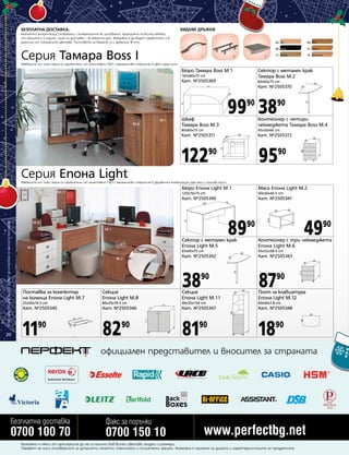 БЕЗПЛАТНА ДОСТАВКА.

ВИДОВЕ ДРЪЖКИ

Безплатни консултации, съобразени с конкретните Ви изисквания. Гаранцията на всички мебели
от сериите е 2 години. Срок на доставка – 10 работни дни. Възможно е да бъдат изработени и в
различни от показаните цветове. Плотовете на бюрата са с дебелина 18 mm.

85

Серия Тамара Boss I

1

2

89

орех

венге

91

череша

21

3

бук

86

бежово

97

дъб пастел

Мебелите от тази серия са изработени от качествено ПДЧ с меламиново покритие в цвят орех лион.

Бюро Тамара Boss M.1

Сектор с метален крак
Тамара Boss M.2

160x80x75 cm

Кат. №2505369

60x60x75 cm

Кат. №2505370
M.2

99 38
90

M.3

M.1

M.4

Шкаф
Тамара Boss M.3

90

Контейнер с четири
чекмеджета Тамара Boss M.4

80x60x75 cm

Кат. №2505372

12290

Серия Епона Light

45x50x66 cm

Кат. №2505371

9590

Мебелите от тази серия са изработени от качествено ПДЧ с меламиново покритие в двуцветна комбинация орех еко и слонова кост.

Бюро Епона Light M.1

Всички цени са в лева без ДДС и важат до изчерпване на наличните количества

60x50x44.5 cm

Кат. №2505340

20

Маса Епона Light M.2

120x70x75 cm

M.11

Кат. №2505341

89

49

90

M.5

M.8

M.1

90

Сектор с метален крак
Епона Light M.5

M.6

65x65x75 cm

M.2

45x52x58.5 cm

Кат. №2505342

M.5

Контейнер с три чекмеджета
Епона Light M.6
Кат. №2505343

38

87

M.7
M.12

90

90

Поставка за компютър
на колелца Епона Light M.7

Секция
Епона Light M.8

Секция
Епона Light M.11

Плот за клавиатура
Епона Light M.12

25x50x16.5 cm

80x35x79.5 cm

40x35x154 cm

60x40x1.8 cm

Кат. №2505345

Кат. №2505346

Кат. №2505347

Кат. №2505348

11

82

81

18

90

90

90

90

официален представител и вносител за страната

Безплатна доставка

0700 100 70

Факс за поръчки

0700 150 10

www.perfectbg.net

Възможно е някои от артикулите да не са налични във всички цветове, модели и размери.
Перфект не носи отговорност за допуснати печатни, технически и описателни грешки. Възможна е промяна на дизайна и характеристиките на продуктите.

 