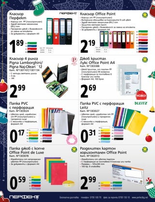 Класьор
Перфект

Класьор Office Point
•
•
•
•
•
•

Корици от PP (полипропилен)
Здрав метален механизъм
Ø4.2 mm
• Прозрачен джоб с възможност
за смяна на етикета
• За документи с формат А4
•
•

1

89

03

Тъмносин

07

Червен

08

Черен

03

Кат. № Описание
1301001
8 cm
1301005
5 cm

2

19

Лилав

14

Тъмносин

12

Бордо

•

С четири метални ринга
3 см.
А4

Кат. №1303388
Джоб кристал, от плътен PP
(полипропилен) 40 микрона
• С перфорация за поставяне в
класьор или папка
• Формат А4, 100 броя

2

2

Папка PVC
с перфорация

Папка PVC с перфорация
Leitz

Кат. №1303024

Кат. №1303027

Цветен гръб, изработен
от PP (полипропилен) и
прозрачно лице
• С машинка и перфорация,
формат А4

•

99

69

Цветен гръб, изработен от PP
(полипропилен) и прозрачно
лице
• С машинка и перфорация,
формат А4

•

Всички цени са в лева без ДДС и важат до изчерпване на наличните количества

Черен

13

Джоб кристал
Лукс Office Point А4

•
•
•

4

Червен

08

Кат. №1301107/1301134

Розов

07

Класьор 4 ринга
Pigna Lamborghini/
Pigna Naj-Oleari `12

Оранжев

05

Кат. № Описание
1301029
8 cm
1301036
5 cm

Зелен

04

Зелен

14

Корици от PP (полипропилен)
Вътрешна облицовка на класьорите в сив цвят
Здрав метален механизъм Ø4.2 mm
Защитен метален кант
Прозрачен джоб с възможност за смяна на етикета
За документи с формат А4

0

17

10

Бял

14

Тъмносин

02

Жълт

09

Сив

04

Оранжев

07

Червен

03

Зелен

13

Виолетов

15

Светлосин

08

Черен

0

31

10

Бял

14

Тъмносин

02

Жълт

13

Виолетов

04

Оранжев

05

Розов

07

Червен

09

Сив

03

Зелен

08

Черен

15

Светлосин

Папка джоб с копче
Office Point de Luxe

Разделител картон
хоризонтален Office Point

Кат. №1303078

Кат. №1302013

Изработени от непрозрачен
цветен PP (полипропилен)
• За документи с формат А4

•
•
•
•

0

2

•

59

02

Жълт

03

Зелен

06

Син

07

Червен

13

Виолетов

Изработени от цветен картон
С перфорация за поставяне в класьор или папка
Размери – 105x240 mm
100 бр. в опаковка

99

02

Жълт

03

Зелен

04

Оранжев

06

Син

05

Розов

09

Сив

Безплатна доставка телефон 0700 100 70 факс за поръчки 0700 150 10 www.perfectbg.net

 