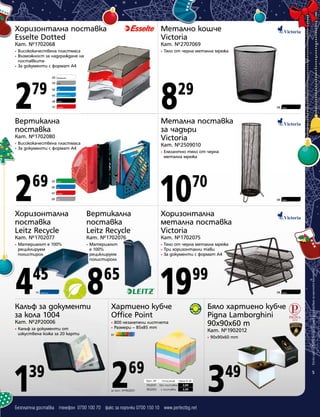 Хоризонтална поставка
Esselte Dotted

Метално кошче
Victoria

Кат. №1702068

Кат. №2707069

Висококачествена пластмаса
Възможност за надграждане на
поставките
• За документи с формат А4

•

2

8

•
•

79

00

Прозрачен

09

Син

66

Прозрачно син

08

Черен

07

29

Сив

06

Червен

Вертикална
поставка
Висококачествена пластмаса
За документи с формат А4

2

69

03

07

•

08

Черен

08

Черен

Елегантно тяло от черна
метална мрежа

10

70

Син
Червен

09

Черен

Кат. №2509010

Зелен

06

08

Метална поставка
за чадъри
Victoria

Кат. №1702080
•
•

Тяло от черна метална мрежа

Сив

Хоризонтална
поставка
Leitz Recycle

Вертикална
поставка
Leitz Recycle

Хоризонтална
метална поставка
Victoria

Кат. №1702077

Кат. №1702076

Кат. №1702075

Материалът е 100%
рециклируем
полистирол

4

45
14

Тъмносин

•

Материалът
е 100%
рециклируем
полистиролл

8

Калъф за документи
за кола 1004
Кат. №2P20006
•

Калъф за документи от
изкуствена кожа за 20 карти

1

39

•
•
•

Тяло от черна метална мрежа
Три хоризонтални тави
За документи с формат А4

19

65

99

Хартиено кубче
Office Point
•
•

800 незалепени листчета
Размери – 85x85 mm

01

Цветен микс

Бяло хартиено кубче
Pigna Lamborghini
90x90x60 m
Кат. №1902012
•

2

69

за Кат. №1902001

Кат. №
Описание Цена в лв.
1902001 без поставка
2,69
1902003 с поставка
3,99

Безплатна доставка телефон 0700 100 70 факс за поръчки 0700 150 10 www.perfectbg.net

90х90x60 mm

3

49

Всички цени са в лева без ДДС и важат до изчерпване на наличните количества

•

5

 