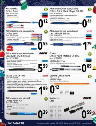 Химикалка
Office Point

Автоматична химикалка
Office Point Black Magic DK 614

Кат. №1601001
•
•

Кат. №1601009

06

Син

08

Черен

07

Прозрачно тяло
Сменяем пълнител

Червен

0

12

•
•
•
•

Полупрозрачно тяло и гумирана грип зона
Сменяем пълнител
Ширина на следата – 0.7 mm
Химикалката е синьо пишеща

Автоматична химикалка
Office point
Плътно тяло и гумирана грип зона
Сменяем пълнител
Ширина на следата – 0.7 mm

0

55

06

Син

•
•
•

Син

08

Черен

07

Червен

1

79

Ролер
Office Point Metallic GS 605

Кат. №1601285

Кат. №1603004

•
•
•
•
•

Автоматична химикалка със сменяем пълнител
Черен метален корпус
Метален клипс
Кат. №3004018
Линия на писане 1,0 mm
Син цвят на мастилото

Ролер UNI SX -101

06

Син

5

59

Специално гелообразно Jetstream мастило на водна основа,
което осигурява бързо, плавно и непрекъснато писане
• Светло- и водоустойчиво мастило
• Бързосъхнещото мастило позволява с този продукт да пишат
и хората, използващи лявата си ръка, като
няма опасност написаното да се размаже по
листа
•

Син

Гумирана грип зона
Стоманен връх 0.5 mm
Светло- и водоустойчиво гел-мастило

•
•
•

Син

08

Черен

0

69

12

за Кат. №1606121

Автоматичен молив
Office Point Art

06

Твърдост HB
Нечуплив графит
Висококачествена дървесина

1 0
99

06

•
•
•

Молив Office Point

Кат. №1603190
Всички цени са в лева без ДДС и важат до изчерпване на наличните количества

06

Връх от чиста стомана с волфрам-карбидно топче
Пластмасов корпус
Мека гумирана зона за захващане

Автоматична химикалка
Laco MBP 312 в кутия

8

0

Кат. №1601053

•
•
•

Син

41

Автоматична химикалка
Uni Laknock SN-100

Кат. №1601309

06

Кат. №
1606121
1606124

Описание
Без гума
С гума

Цена в лв.
0,12
0,14

Графити
Laco

Кат. №1606016
•
•
•
•

Пластмасово тяло и метален връх
Без гума
Различни цветове на корпуса
0.5 mm

0

39

Кат. № Твърдост Дебелина
1607003
HB
0.5 mm
1607004
B
0.5 mm
1607005
2B
0.5 mm
1607006
H
0.5 mm
1607007
2H
0.5 mm
1607008
HB
0.7 mm
1607009
B
0.7 mm
1607010
2B
0.7 mm
1607011
H
0.7 mm

0

59

Безплатна доставка телефон 0700 100 70 факс за поръчки 0700 150 10 www.perfectbg.net

 