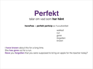 Perfekt
talar om vad som har hänt
have/has + perfekt particip av huvudverbet
walked
run
gone
forgotten
known
I have known about this for a long time.
She has gone out for a run.
Have you forgotten that you were supposed to bring an apple for the teacher today?

 