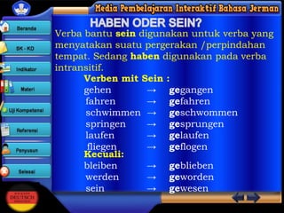 Verba bantu sein digunakan untuk verba yang
menyatakan suatu pergerakan /perpindahan
tempat. Sedang haben digunakan pada verba
intransitif.
Verben mit Sein :
gehen
→ gegangen
fahren
→ gefahren
schwimmen → geschwommen
springen
→ gesprungen
laufen
→ gelaufen
fliegen
→ geflogen
Kecuali:
bleiben
→ geblieben
werden
→ geworden
sein
→ gewesen

 