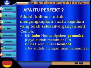 Adalah kalimat untuk
mengungkapkan suatu kejadian
yang telah selesai(vergangenheit)
Contoh:
• Ich habe Hausaufgaben gemacht.
(Saya sudah membuat PR)
• Er hat sein Onkel besucht
(Dia sudah mengunjungi pamannya)

 