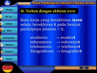 4). Verben dengan akhiran ieren
Kata kerja yang berakhiran ieren
selalu berakhiran t pada bentuk
partizipnya (stamm + t).
studieren
informieren
telefonieren
fotografieren

→ studiert
→ informiert
→ telefoniert
→ fotografiert

 