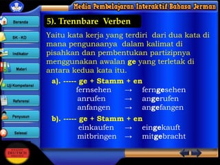 5). Trennbare Verben
Yaitu kata kerja yang terdiri dari dua kata di
mana pengunaanya dalam kalimat di
pisahkan dan pembentukan partizipnya
menggunakan awalan ge yang terletak di
antara kedua kata itu.
a). ----- ge + Stamm + en
fernsehen
→ ferngesehen
anrufen
→ angerufen
anfangen
→ angefangen
b). ----- ge + Stamm + en
einkaufen → eingekauft
mitbringen → mitgebracht

 