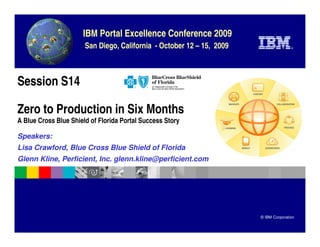 IBM Portal Excellence Conference 2009
                       San Diego, California - October 12 – 15, 2009                  ®




Session S14

Zero to Production in Six Months
A Blue Cross Blue Shield of Florida Portal Success Story

Speakers:
Lisa Crawford, Blue Cross Blue Shield of Florida
Glenn Kline, Perficient, Inc. glenn.kline@perficient.com




                                                                       © IBM Corporation
 