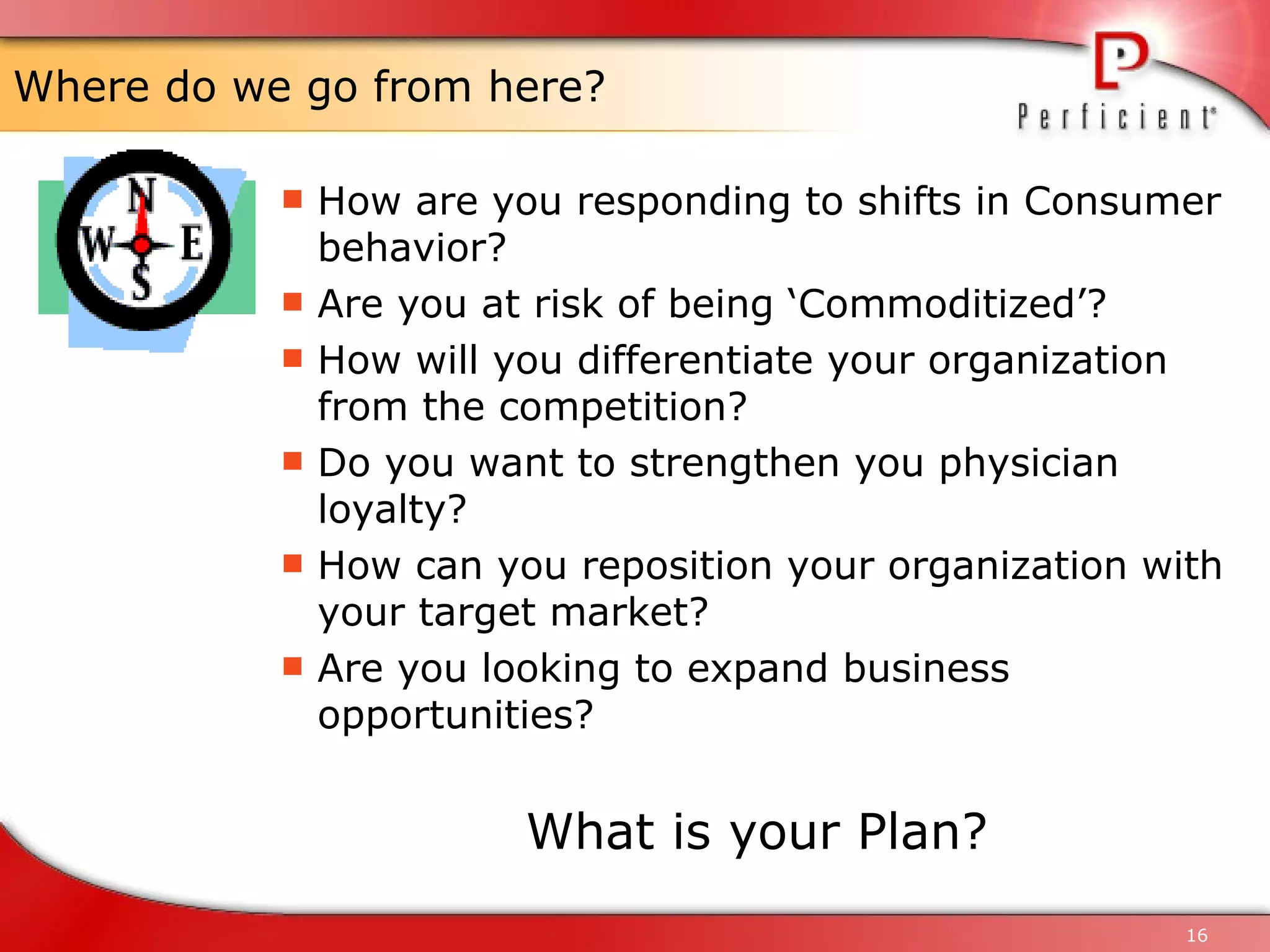 Where do we go from here? How are you responding to shifts in Consumer behavior? Are you at risk of being ‘Commoditized’? How will you differentiate your organization from the competition? Do you want to strengthen you physician loyalty? How can you reposition your organization with your target market? Are you looking to expand business opportunities? What is your Plan? 