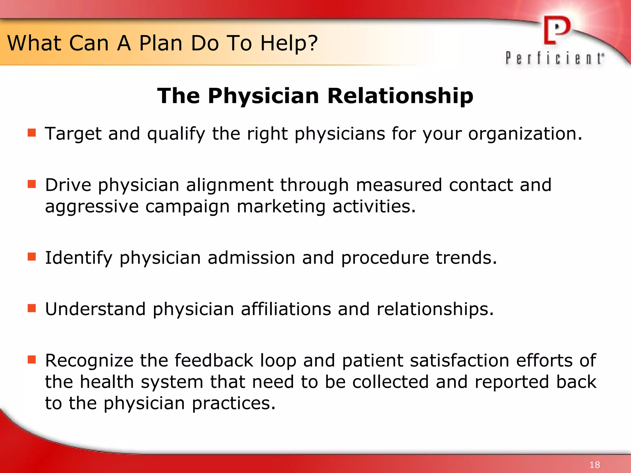 What Can A Plan Do To Help? Target and qualify the right physicians for your organization. Drive physician alignment through measured contact and aggressive campaign marketing activities. Identify physician admission and procedure trends. Understand physician affiliations and relationships. Recognize the feedback loop and patient satisfaction efforts of the health system that need to be collected and reported back to the physician practices. The Physician Relationship 