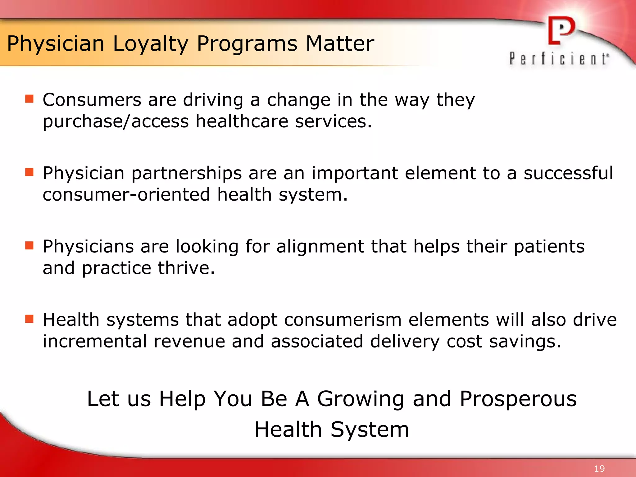 Physician Loyalty Programs Matter Consumers are driving a change in the way they purchase/access healthcare services. Physician partnerships are an important element to a successful consumer-oriented health system. Physicians are looking for alignment that helps their patients and practice thrive. Health systems that adopt consumerism elements will also drive incremental revenue and associated delivery cost savings. Let us Help You Be A Growing and Prosperous Health System 