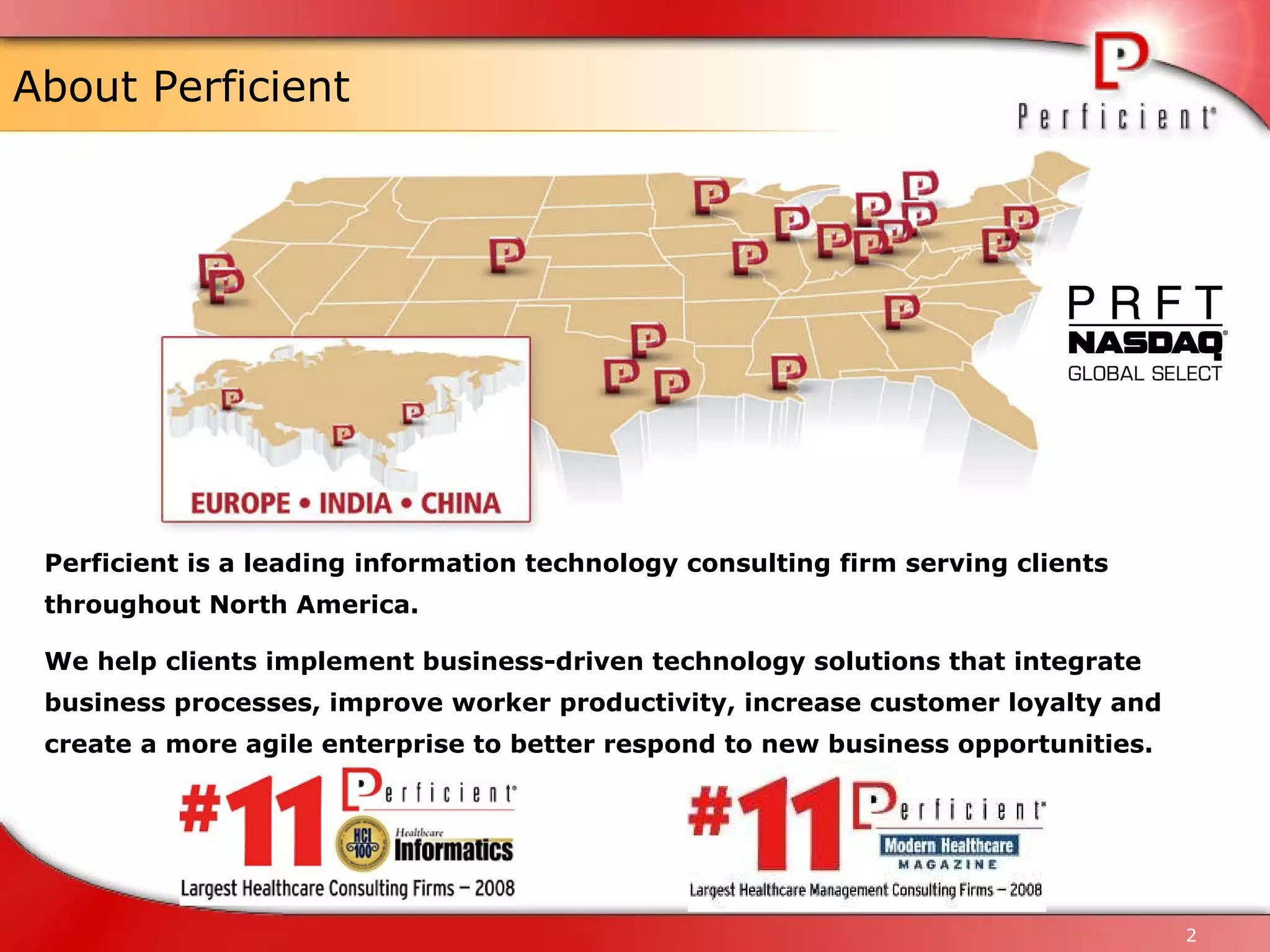 About Perficient Perficient is a leading information technology consulting firm serving clients throughout North America.  We help clients implement business-driven technology solutions that integrate business processes, improve worker productivity, increase customer loyalty and create a more agile enterprise to better respond to new business opportunities.  