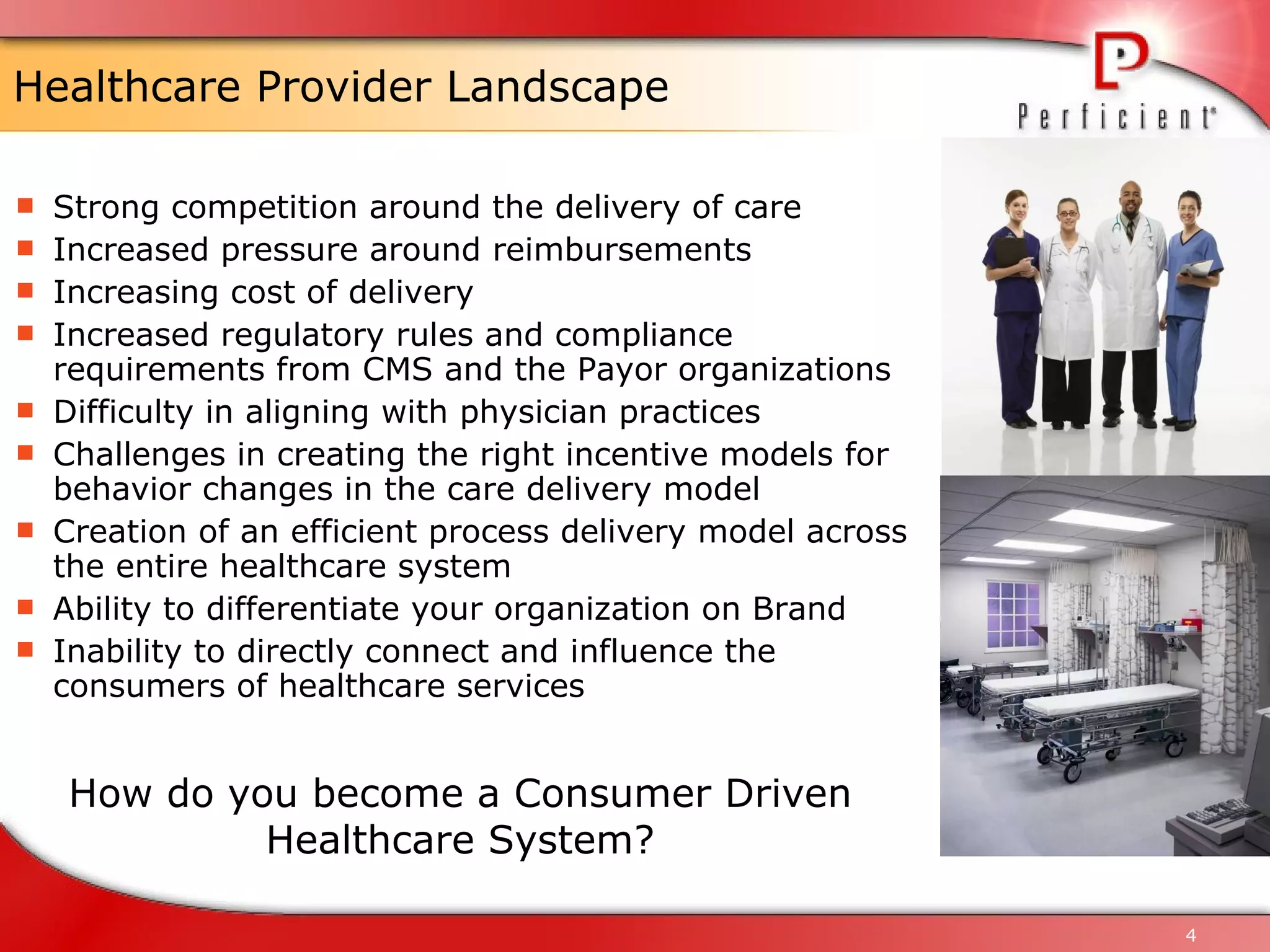 Healthcare Provider Landscape Strong competition around the delivery of care Increased pressure around reimbursements Increasing cost of delivery Increased regulatory rules and compliance requirements from CMS and the Payor organizations Difficulty in aligning with physician practices Challenges in creating the right incentive models for behavior changes in the care delivery model Creation of an efficient process delivery model across the entire healthcare system Ability to differentiate your organization on Brand Inability to directly connect and influence the consumers of healthcare services How do you become a Consumer Driven Healthcare System? 