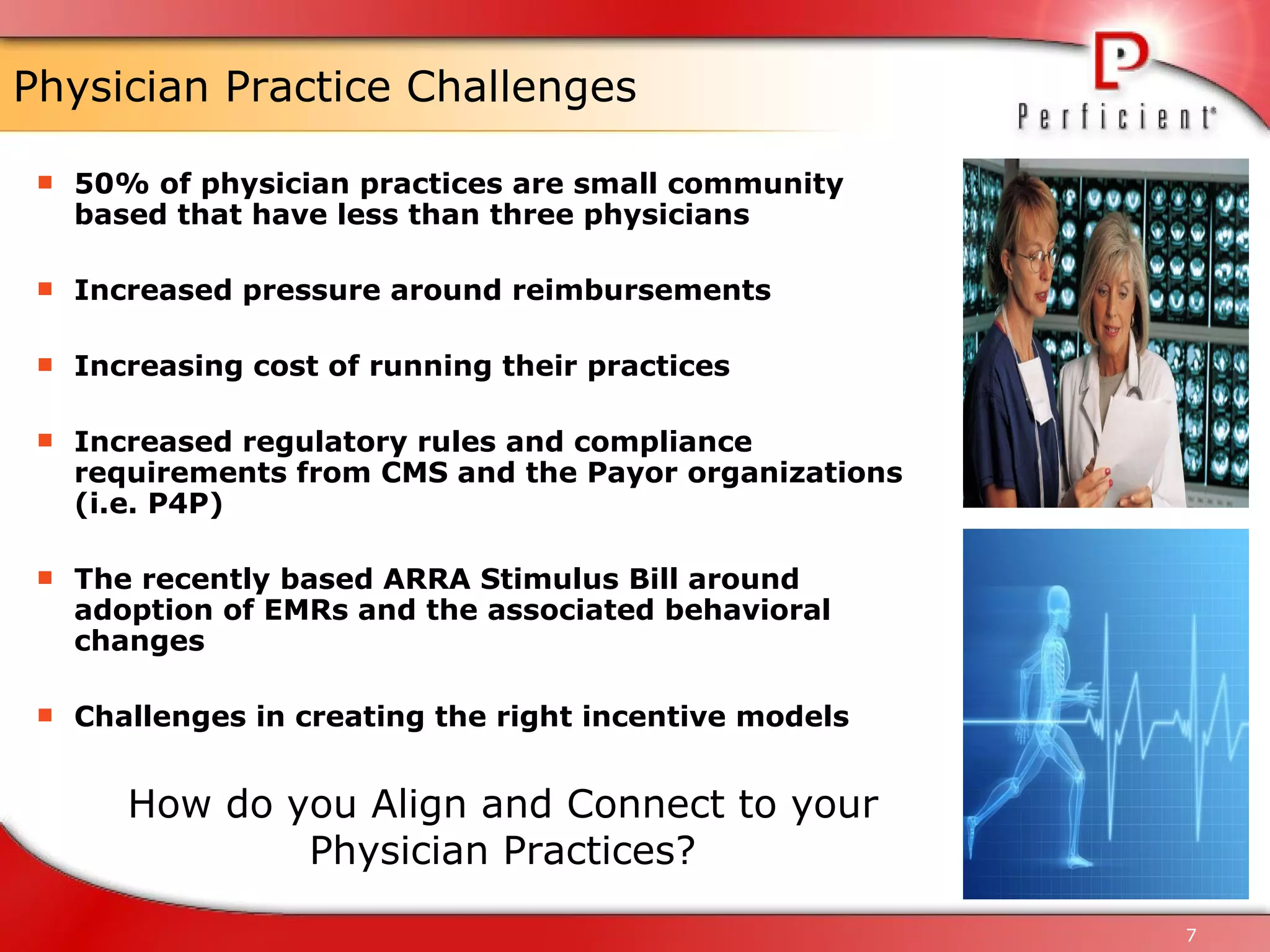 Physician Practice Challenges 50% of physician practices are small community based that have less than three physicians Increased pressure around reimbursements Increasing cost of running their practices Increased regulatory rules and compliance requirements from CMS and the Payor organizations (i.e. P4P) The recently based ARRA Stimulus Bill around adoption of EMRs and the associated behavioral changes Challenges in creating the right incentive models How do you Align and Connect to your Physician Practices? 