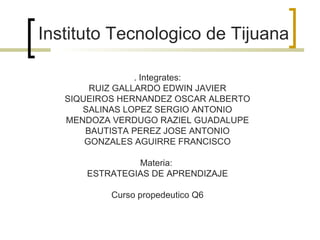 Instituto Tecnologico de Tijuana . Integrates: RUIZ GALLARDO EDWIN JAVIER SIQUEIROS HERNANDEZ OSCAR ALBERTO SALINAS LOPEZ SERGIO ANTONIO MENDOZA VERDUGO RAZIEL GUADALUPE BAUTISTA PEREZ JOSE ANTONIO GONZALES AGUIRRE FRANCISCO Materia:  ESTRATEGIAS DE APRENDIZAJE Curso propedeutico Q6 