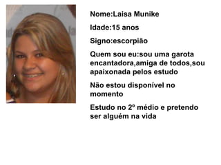 Nome:Laisa Munike Idade:15 anos Signo:escorpião Quem sou eu:sou uma garota encantadora,amiga de todos,sou apaixonada pelos estudo Não estou disponível no momento  Estudo no 2º médio e pretendo ser alguém na vida  