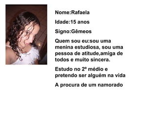 Nome:Rafaela Idade:15 anos Signo:Gêmeos  Quem sou eu:sou uma menina estudiosa, sou uma pessoa de atitude,amiga de todos e muito sincera. Estudo no 2º médio e pretendo ser alguém na vida A procura de um namorado  
