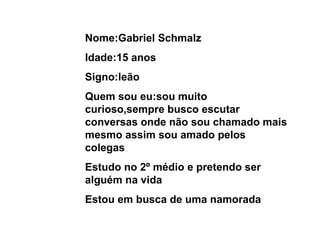 Nome:Gabriel Schmalz Idade:15 anos Signo:leão Quem sou eu:sou muito curioso,sempre busco escutar conversas onde não sou chamado mais mesmo assim sou amado pelos colegas Estudo no 2º médio e pretendo ser alguém na vida Estou em busca de uma namorada 