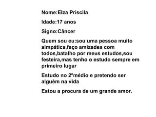 Nome:Elza Priscila Idade:17 anos Signo:Câncer Quem sou eu:sou uma pessoa muito simpática,faço amizades com todos,batalho por meus estudos,sou festeira,mas tenho o estudo sempre em primeiro lugar Estudo no 2ºmédio e pretendo ser alguém na vida Estou a procura de um grande amor. 