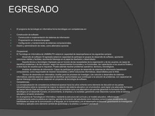 EGRESADO
 El programa de tecnología en informática forma tecnólogos con competencias en:
 Construcción de software
 · Construcción e implementación de sistemas de información
 · Programación en diversos lenguajes
 · Configuración y mantenimiento de sistemas computacionales.
 Diseño y administración de redes, como alternativa opcional.
 Ocupacional:
 El Tecnólogo en Informática de UNIMINUTO estará en capacidad de desempeñarse en los siguientes campos:
 · Desarrollo de software: El egresado estará en capacidad de participar en grupos de desarrollo de software, aportando
soluciones viables y factibles, asumiendo liderazgo en el papel de diseñador y desarrollador.
 · Soporte técnico y tecnológico: Egresado que en función de las necesidades de la organización y de los usuarios, es capaz de
identificar problemas y de dar solución, según los requerimientos funcionales y no funcionales, dar capacitación a los usuarios finales y
a otros tipos de usuarios que lo requieran. Puede además resolver problemas operativos, técnicos y tecnológicos.
 · Analista de sistemas de información: Capaz de participar en grupos de desarrollo de sistemas de información basados en
computadores, como responsable de resolver necesidades y definir soluciones informáticas, desarrollados para la Web.
 · Técnico de desarrollos en informática: Auxiliar para los procesos de investigar y dar solución a desarrollos de sistemas
informáticos; además estará en capacidad de identificar oportunidades que contribuyan a la solución de problemas, con capacidad de
ejercer liderazgo entre quienes colaboran en proyectos de tecnología de software.
 Competencias:
 La conceptualización de competencia profesional aparece hacia los años ochenta como elemento de discusión en los países
industrializados sobre la necesidad de mejorar la relación del sistema educativo con el productivo, para lograr una adecuada formación
del sector laboral. Este enfoque de competencias se consolida como una alternativa que permite garantizar la formación de los
tecnólogos en el desarrollo humano, el conocimiento, la empresa y la sociedad, generando unas relaciones nuevas entre el sistema
educativo y el sector productivo.
 En el programa de Tecnología en Informática, mediante la estructura del currículo y el modelo educativo, reflexionando
constantemente sobre la práctica en marcha, permite la formación del estudiante como individuo comprometido socialmente con
habilidades en áreas de la comunicación y el lenguaje, en lo humanístico y en el desempeño profesional; garantizando la investigación
formativa y aplicada como elemento central del aprendizaje y la práctica. Lo anterior permite el
 