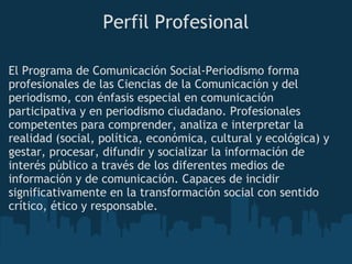 Perfil Profesional
El Programa de Comunicación Social-Periodismo forma
profesionales de las Ciencias de la Comunicación y del
periodismo, con énfasis especial en comunicación
participativa y en periodismo ciudadano. Profesionales
competentes para comprender, analiza e interpretar la
realidad (social, política, económica, cultural y ecológica) y
gestar, procesar, difundir y socializar la información de
interés público a través de los diferentes medios de
información y de comunicación. Capaces de incidir
significativamente en la transformación social con sentido
crítico, ético y responsable.
 
