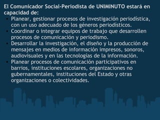 El Comunicador Social-Periodista de UNIMINUTO estará en
capacidad de:
• Planear, gestionar procesos de investigación periodística,
con un uso adecuado de los géneros periodísticos.
• Coordinar o integrar equipos de trabajo que desarrollen
procesos de comunicación y periodismo.
• Desarrollar la investigación, el diseño y la producción de
mensajes en medios de información impresos, sonoros,
audiovisuales y en las tecnologías de la información.
• Planear procesos de comunicación participativos en
barrios, instituciones escolares, organizaciones no
gubernamentales, instituciones del Estado y otras
organizaciones o colectividades.
 