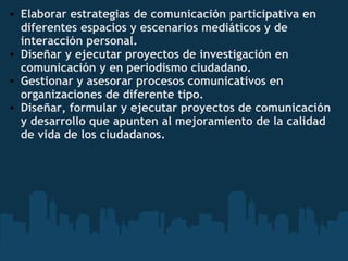 • Elaborar estrategias de comunicación participativa en
diferentes espacios y escenarios mediáticos y de
interacción personal.
• Diseñar y ejecutar proyectos de investigación en
comunicación y en periodismo ciudadano.
• Gestionar y asesorar procesos comunicativos en
organizaciones de diferente tipo.
• Diseñar, formular y ejecutar proyectos de comunicación
y desarrollo que apunten al mejoramiento de la calidad
de vida de los ciudadanos.
 