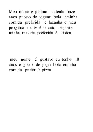 Meu nome é joelmo eu tenho onze
anos guosto de joguar bola eminha
comida prefirida é lazanha e meu
progama de tv é o auto esporte
minha materia preferida é física
meu nome é gustavo eu tenho 10
anos e gosto de jogar bola eminha
comida preferi é pizza