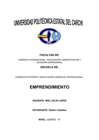FACULTAD DE:
  COMERCIO INTERNACIONAL, INTEGRACIÓN, ADMINISTRACIÓN Y
                 ECONOMÍA EMPRESARIAL

                    ESCUELA DE:


COMERCIO EXTERIOR Y NEGOCIACIÓN COMERCIAL INTERNACIONAL.




           EMPRENDIMIENTO

              DOCENTE: MSC JULIO LOPEZ



              ESTUDIANTE: Rubén Ceballos



                   NIVEL: QUINTO “A”
 