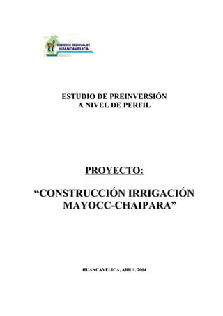 ESTUDIO DE PREINVERSIÓN
       A NIVEL DE PERFIL




         PROYECTO:

“CONSTRUCCIÓN IRRIGACIÓN
    MAYOCC-CHAIPARA”




        HUANCAVELICA, ABRIL 2004
 