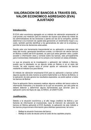 VALORACION DE BANCOS A TRAVES DEL
  VALOR ECONOMICO AGREGADO (EVA)
             AJUSTADO


Introducción.

El EVA valor económico agregado es un método de valoración empresarial, el
cual provee una medición para la creación de riqueza que alinea las metas de
los administradores de las divisiones o planta con las de la compañía, permite
determinar si la inversión de capital esta generando un rendimiento mayor a su
costo, también permite identificar a los generadores de valor en la empresa y
permite la toma de decisiones adecuadas.

Siendo esta una herramienta trascendental en su aplicación a empresas del
resto del mundo, generando beneficios a estas. La intención de valorar bancos
en Bolivia a trabes del EVA ajustado, es para que estos generen valor y poder
acceder a información clara y correcta sobre los bancos, esto principalmente
para inversionistas interesados en la compra o la inversión en estas entidades.

Lo que se proyecta es la investigación y aplicación del método a Bancos,
puesto que lo planteado no se ejecuto antes en Bolivia ni en el resto del
mundo, de esta manera sería el primer aporte en valoración de bancos
mediante el método Eva para Bolivia.

El método de valoración empresarial EVA para su aplicación a bancos sufrirá
algunos ajustes de esta manera se podrá implementar a un Banco de Bolivia, si
la aplicación de este genera los resultados esperados, se podrá aplicar a todos
los bancos de Bolivia

Para la aplicación Serra necesario realizar algunos análisis del banco sobre la
información financiera y la situación en la que se encuentra, por otra parte se
deberá elaborar y determinar alguna herramientas que servirán para su
aplicación como los flujos de caja, la WACC, el CASH FLOW.


Justificación.

Debido a la situación económica y al alto riesgo crediticio de Bolivia y por
factores de información al inversionista, nace la intención de valoración de
bancos en Bolivia aplicando el EVA Ajustado, la aplicación de este método a
los bancos proporcionara información para distintas operaciones; tal como:

   -   Refleja la situación financiera del banco.
   -   Refleja el costo de deuda como el costo de los capitales propios.
 