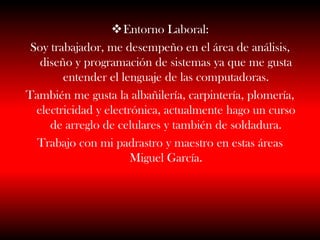 Entorno Laboral:
Soy trabajador, me desempeño en el área de análisis,
diseño y programación de sistemas ya que me gusta
entender el lenguaje de las computadoras.
También me gusta la albañilería, carpintería, plomería,
electricidad y electrónica, actualmente hago un curso
de arreglo de celulares y también de soldadura.
Trabajo con mi padrastro y maestro en estas áreas
Miguel García.
 