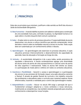 13
2 | PRINCÍPIOS
Estes são os princípios que orientam, justificam e dão sentido ao Perfil dos Alunos à
Saída da Escolaridade Obrigatória.
A. Base humanista – A escola habilita os jovens com saberes e valores para a construção
de uma sociedade mais justa, centrada na pessoa, na dignidade humana e na
ação sobre o mundo enquanto bem comum a preservar.
B. Saber – O saber está no centro do processo educativo. É responsabilidade da escola
desenvolver nos alunos a cultura científica que permite compreender, tomar
decisões e intervir sobre as realidades naturais e sociais no mundo. Toda a ação
deve ser sustentada por um conhecimento sólido e robusto.
C. Aprendizagem – As aprendizagens são essenciais no processo educativo. A ação
educativa promove intencionalmente o desenvolvimento da capacidade de
aprender, base da educação e formação ao longo da vida.
D. Inclusão – A escolaridade obrigatória é de e para todos, sendo promotora de
equidade e democracia. A escola contemporânea agrega uma diversidade
de alunos tanto do ponto de vista socioeconómico e cultural como do ponto
de vista cognitivo e motivacional. Todos os alunos têm direito ao acesso
e à participação de modo pleno e efetivo em todos os contextos educativos.
E. Coerência e flexibilidade – Garantir o acesso à aprendizagem e à participação
dos alunos no seu processo de formação requer uma ação educativa coerente
e flexível. É através da gestão flexível do currículo e do trabalho conjunto
dos professores e educadores sobre o currículo que é possível explorar temas
diferenciados, trazendo a realidade para o centro das aprendizagens visadas.
F. Adaptabilidade e ousadia – Educar no século XXI exige a perceção de que é
fundamental conseguir adaptar-se a novos contextos e novas estruturas,
mobilizando as competências, mas também estando preparado para atualizar
conhecimento e desempenhar novas funções.
Í N D I C E
página anterior página seguinte
 