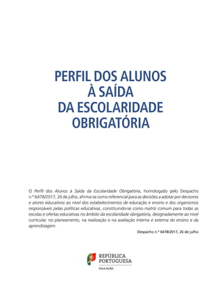 O Perfil dos Alunos à Saída da Escolaridade Obrigatória, homologado pelo Despacho
n.º 6478/2017, 26 de julho, afirma-se como referencial para as decisões a adotar por decisores
e atores educativos ao nível dos estabelecimentos de educação e ensino e dos organismos
responsáveis pelas políticas educativas, constituindo-se como matriz comum para todas as
escolas e ofertas educativas no âmbito da escolaridade obrigatória, designadamente ao nível
curricular, no planeamento, na realização e na avaliação interna e externa do ensino e da
aprendizagem.
Despacho n.º 6478/2017, 26 de julho
PERFIL DOS ALUNOS
À SAÍDA
DA ESCOLARIDADE
OBRIGATÓRIA
 