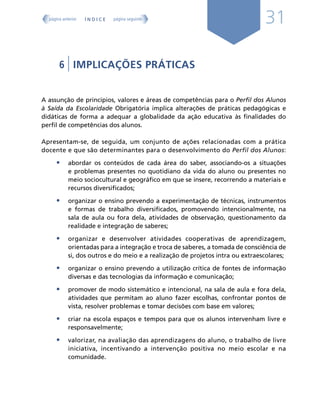 31
6 | IMPLICAÇÕES PRÁTICAS
A assunção de princípios, valores e áreas de competências para o Perfil dos Alunos
à Saída da Escolaridade Obrigatória implica alterações de práticas pedagógicas e
didáticas de forma a adequar a globalidade da ação educativa às finalidades do
perfil de competências dos alunos.
Apresentam-se, de seguida, um conjunto de ações relacionadas com a prática
docente e que são determinantes para o desenvolvimento do Perfil dos Alunos:
• abordar os conteúdos de cada área do saber, associando-os a situações
e problemas presentes no quotidiano da vida do aluno ou presentes no
meio sociocultural e geográfico em que se insere, recorrendo a materiais e
recursos diversificados;
• organizar o ensino prevendo a experimentação de técnicas, instrumentos
e formas de trabalho diversificados, promovendo intencionalmente, na
sala de aula ou fora dela, atividades de observação, questionamento da
realidade e integração de saberes;
• organizar e desenvolver atividades cooperativas de aprendizagem,
orientadas para a integração e troca de saberes, a tomada de consciência de
si, dos outros e do meio e a realização de projetos intra ou extraescolares;
• organizar o ensino prevendo a utilização crítica de fontes de informação
diversas e das tecnologias da informação e comunicação;
• promover de modo sistemático e intencional, na sala de aula e fora dela,
atividades que permitam ao aluno fazer escolhas, confrontar pontos de
vista, resolver problemas e tomar decisões com base em valores;
• criar na escola espaços e tempos para que os alunos intervenham livre e
responsavelmente;
• valorizar, na avaliação das aprendizagens do aluno, o trabalho de livre
iniciativa, incentivando a intervenção positiva no meio escolar e na
comunidade.
Í N D I C E
página anterior página seguinte
 