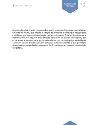 32
IMPLICAÇÕES
PRÁTICAS
A ação educativa é, pois, compreendida como uma ação formativa especializada,
fundada no ensino, que implica a adoção de princípios e estratégias pedagógicas
e didáticas que visam a concretização das aprendizagens. Trata-se de encontrar a
melhor forma e os recursos mais eficazes para todos os alunos aprenderem, isto
é, para que se produza uma apropriação efetiva dos conhecimentos, capacidades
e atitudes que se trabalharam, em conjunto e individualmente, e que permitem
desenvolver as competências previstas no Perfil dos Alunos ao longo da escolaridade
obrigatória.
Í N D I C E
página anterior
 