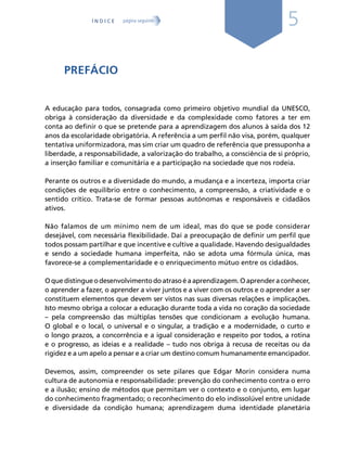 5
PREFÁCIO
A educação para todos, consagrada como primeiro objetivo mundial da UNESCO,
obriga à consideração da diversidade e da complexidade como fatores a ter em
conta ao definir o que se pretende para a aprendizagem dos alunos à saída dos 12
anos da escolaridade obrigatória. A referência a um perfil não visa, porém, qualquer
tentativa uniformizadora, mas sim criar um quadro de referência que pressuponha a
liberdade, a responsabilidade, a valorização do trabalho, a consciência de si próprio,
a inserção familiar e comunitária e a participação na sociedade que nos rodeia.
Perante os outros e a diversidade do mundo, a mudança e a incerteza, importa criar
condições de equilíbrio entre o conhecimento, a compreensão, a criatividade e o
sentido crítico. Trata-se de formar pessoas autónomas e responsáveis e cidadãos
ativos.
Não falamos de um mínimo nem de um ideal, mas do que se pode considerar
desejável, com necessária flexibilidade. Daí a preocupação de definir um perfil que
todos possam partilhar e que incentive e cultive a qualidade. Havendo desigualdades
e sendo a sociedade humana imperfeita, não se adota uma fórmula única, mas
favorece-se a complementaridade e o enriquecimento mútuo entre os cidadãos.
Oquedistingueodesenvolvimentodoatrasoéaaprendizagem.Oaprenderaconhecer,
o aprender a fazer, o aprender a viver juntos e a viver com os outros e o aprender a ser
constituem elementos que devem ser vistos nas suas diversas relações e implicações.
Isto mesmo obriga a colocar a educação durante toda a vida no coração da sociedade
– pela compreensão das múltiplas tensões que condicionam a evolução humana.
O global e o local, o universal e o singular, a tradição e a modernidade, o curto e
o longo prazos, a concorrência e a igual consideração e respeito por todos, a rotina
e o progresso, as ideias e a realidade – tudo nos obriga à recusa de receitas ou da
rigidez e a um apelo a pensar e a criar um destino comum humanamente emancipador.
Devemos, assim, compreender os sete pilares que Edgar Morin considera numa
cultura de autonomia e responsabilidade: prevenção do conhecimento contra o erro
e a ilusão; ensino de métodos que permitam ver o contexto e o conjunto, em lugar
do conhecimento fragmentado; o reconhecimento do elo indissolúvel entre unidade
e diversidade da condição humana; aprendizagem duma identidade planetária
Í N D I C E página seguinte
 