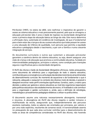 8
INTRODUÇÃO
Pré-Escolar (1997), no esteio da LBSE, veio reafirmar o imperativo de garantir o
acesso ao sistema educativo o mais precocemente possível, pelo que se consagrou a
educação pré-escolar (dos 3 anos à idade de ingresso na escolaridade obrigatória)
como a primeira etapa da educação básica ao longo da vida. Este marco determina
a afirmação clara, sustentada em evidência de investigação, de que é fundamental
para o bem-estar das crianças e do seu sucesso educativo que todas possam ter acesso
a uma educação de infância de qualidade, num percurso que permita a equidade
educativa e pedagógica desde o nascimento, a par com a família e numa crescente
integração de serviços.
Os documentos curriculares e outros que sustentam a educação pré-escolar
garantem a coerência dentro do sistema educativo, ou seja, devem assegurar uma
visão de criança e de educação que promova a continuidade educativa, fundada em
intencionalidades pedagógicas, princípios e valores, como condição para transições
seguras e significativas para a escolaridade obrigatória.
O Perfil dos Alunos à Saída da Escolaridade Obrigatória afirma-se, nestes pressupostos,
como documento de referência para a organização de todo o sistema educativo,
contribuindoparaaconvergênciaeaarticulaçãodasdecisõesinerentesàsváriasdimensões
do desenvolvimento curricular. No momento de equacionar e de fundamentar o que é
relevante, adequado e exequível no contexto dos diversos níveis de decisão, é possível e
desejável encontrar neste perfil orientações significativas. Constitui, assim, a matriz para
decisões a adotar por gestores e atores educativos ao nível dos organismos responsáveis
pelas políticas educativas e dos estabelecimentos de ensino. A finalidade é a de contribuir
para a organização e gestão curriculares e, ainda, para a definição de estratégias,
metodologias e procedimentos pedagógico-didáticos a utilizar na prática letiva.
O documento assume uma natureza necessariamente abrangente, transversal
e recursiva. A abrangência do Perfil dos Alunos respeita o caráter inclusivo e
multifacetado da escola, assegurando que, independentemente dos percursos
escolares realizados, todos os saberes são orientados por princípios, por valores e
por uma visão explícitos, resultantes de consenso social. A transversalidade assenta
no pressuposto de que cada área curricular contribui para o desenvolvimento de
todas as áreas de competências consideradas no Perfil dos Alunos, não havendo
Í N D I C E
página anterior página seguinte
 