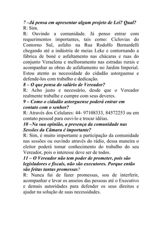 7 –Já pensa em apresentar algum projeto de Lei? Qual?
R: Sim.
R: Ouvindo a comunidade. Já penso entrar com
requerimentos importantes, tais como: Ciclovias do
Contorno Sul, asfalto na Rua Rodolfo Bernardelli
chegando até a indústria de meias Leke e contornando a
fábrica de boné e asfaltamento nas chácaras e ruas do
conjunto Veraelena e melhoramento nas estradas rurais e
acompanhar as obras de asfaltamento no Jardim Imperial.
Estou atento as necessidade do cidadão astorguense e
defende-los com trabalho e dedicação.
8 – O que pensa do salário de Vereador?
R: Acho justo e necessário, desde que o Vereador
realmente trabalhe e cumpre com seus deveres.
9 – Como o cidadão astorguense poderá entrar em
contato com o senhor?
R: Através dos Celulares: 44- 97108333, 84572253 ou em
contato pessoal para ouvi-lo e trocar idéias.
10 –Na sua opinião, a presença da comunidade nas
Sessões da Câmara é importante?
R: Sim, é muito importante a participação da comunidade
nas sessões ou ouvindo através do rádio, dessa maneira o
eleitor poderá tomar conhecimento do trabalho do seu
Vereador, pois o interesse deve ser de todos.
11 – O Vereador não tem poder de prometer, pois são
legisladores e fiscais, não são executores. Porque então
são feitas tantas promessas?
R: Nunca fui de fazer promessas, sou de interferir,
acompanhar e levar os anseios das pessoas até o Executivo
e demais autoridades para defender os seus direitos e
ajudar na solução de suas necessidades.
 