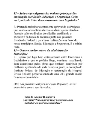 12 – Sabe-se que algumas das maiores preocupações
municipais são: Saúde, Educação e Segurança. Como
você pretende tratar desses assuntos como Legislador?

R: Pretendo trabalhar atentamente aprovando os Projetos
que venha em beneficio da comunidade, apresentando e
fazendo valer os direitos do cidadão, auxiliando o
executivo na busca de recursos junto aos governos
Estadual e Federal e para boas realizações em favor do
nosso município. Saúde, Educação e Segurança. É a minha
meta.
13 – O que o senhor espera da administração
Municipal?
R; Espero que haja bom entrosamento entre Executivo e
Legislativo e que o prefeito Bega, continue trabalhando
com dinamismo pelas obras que venham contribuir por
melhores qualidades de vida da nossa gente, a exemplo do
Instituto Federal de Educação e restauração do Hospital
Cristo Rei sem perder o sonho de uma UTI, grande anseio
da nossa comunidade.

Obs: nas próximas edições da Folha Regional, novas
entrevistas com o seu Vereador.


        fotos do Ademir B. da Silva
       Legenda: “Nunca fui de fazer promessas, mas
        trabalhar em prol da comunidade”
 