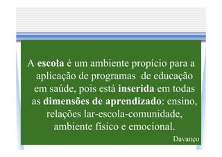A escola é um ambiente propício para a
  aplicação de programas de educação
 em saúde, pois está inserida em todas
 as dimensões de aprendizado: ensino,
     relações lar-escola-comunidade,
       ambiente físico e emocional.
                                Davanço
 