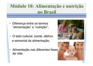 Módulo 10: Alimentação e nutrição
            no Brasil

• Diferença entre os termos
  “alimentação” e “nutrição”;

• O lado cultural, social, afetivo
  e sensorial da alimentação;

• Alimentação nas diferentes fases
  da vida.
 