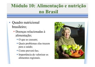 Módulo 10: Alimentação e nutrição
             no Brasil

• Quadro nutricional
  brasileiro;
    Doenças relacionadas à
    alimentação;
      O que as causam;
      Quais problemas elas trazem
      para a saúde;
      Como preveni-las;
      Importância de valorizar os
      alimentos regionais.
 