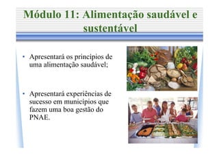 Módulo 11: Alimentação saudável e
           sustentável

• Apresentará os princípios de
  uma alimentação saudável;


• Apresentará experiências de
  sucesso em municípios que
  fazem uma boa gestão do
  PNAE.
 
