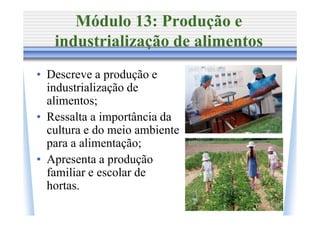 Módulo 13: Produção e
   industrialização de alimentos
• Descreve a produção e
  industrialização de
  alimentos;
• Ressalta a importância da
  cultura e do meio ambiente
  para a alimentação;
• Apresenta a produção
  familiar e escolar de
  hortas.
 