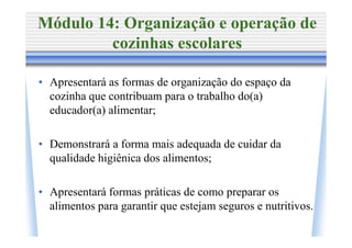 Módulo 14: Organização e operação de
         cozinhas escolares

• Apresentará as formas de organização do espaço da
  cozinha que contribuam para o trabalho do(a)
  educador(a) alimentar;

• Demonstrará a forma mais adequada de cuidar da
  qualidade higiênica dos alimentos;

• Apresentará formas práticas de como preparar os
  alimentos para garantir que estejam seguros e nutritivos.
 