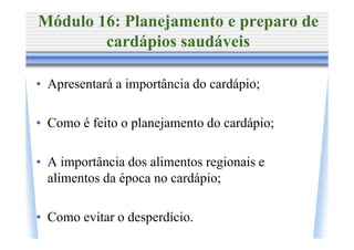 Módulo 16: Planejamento e preparo de
        cardápios saudáveis

• Apresentará a importância do cardápio;

• Como é feito o planejamento do cardápio;

• A importância dos alimentos regionais e
  alimentos da época no cardápio;

• Como evitar o desperdício.
 